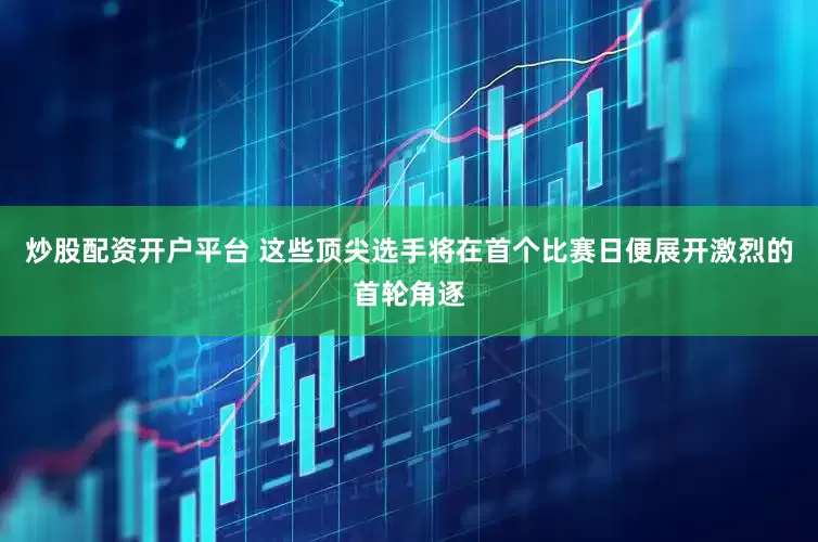 炒股配资开户平台 这些顶尖选手将在首个比赛日便展开激烈的首轮角逐