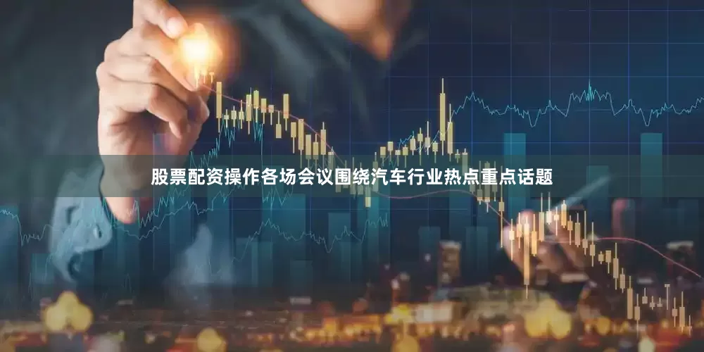 股票配资操作各场会议围绕汽车行业热点重点话题