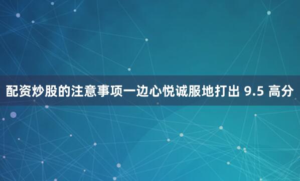 配资炒股的注意事项一边心悦诚服地打出 9.5 高分