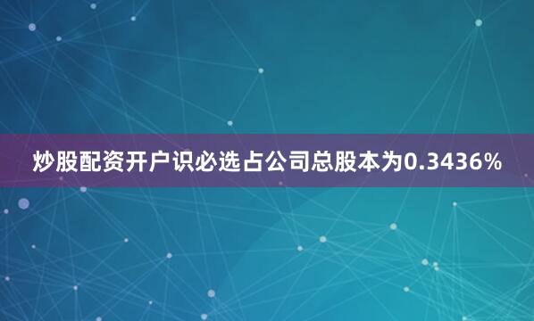 炒股配资开户识必选占公司总股本为0.3436%