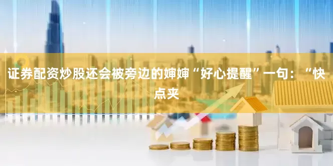 证券配资炒股还会被旁边的婶婶“好心提醒”一句：“快点夹