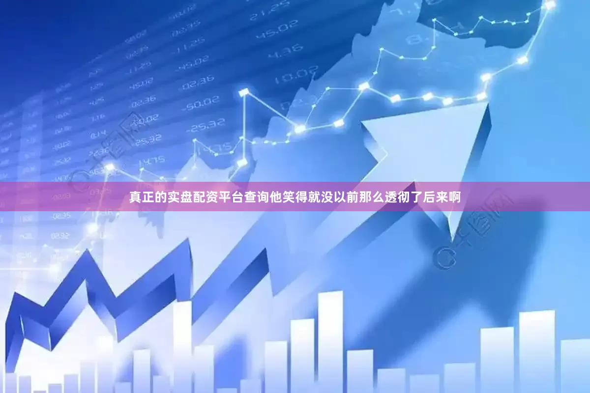 真正的实盘配资平台查询他笑得就没以前那么透彻了后来啊